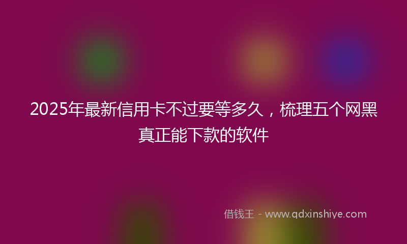 2025年最新信用卡不过要等多久，梳理五个网黑真正能下款的软件
