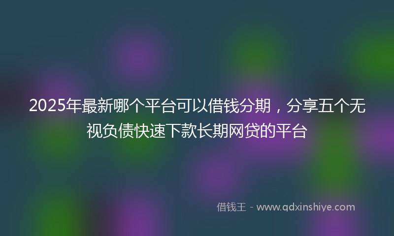 2025年最新哪个平台可以借钱分期，分享五个无视负债快速下款长期网贷的平台