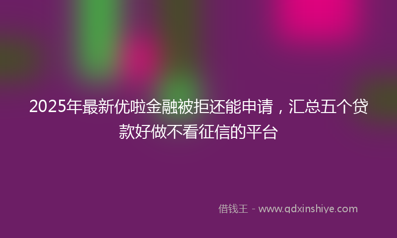 2025年最新优啦金融被拒还能申请，汇总五个贷款好做不看征信的平台