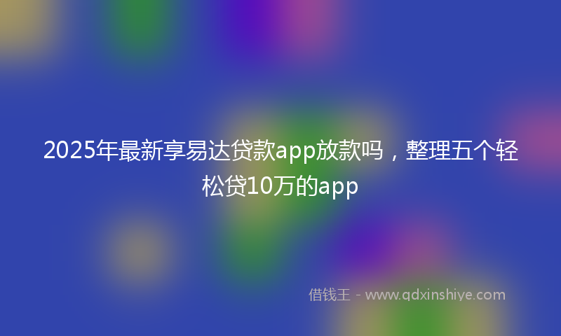 2025年最新享易达贷款app放款吗，整理五个轻松贷10万的app
