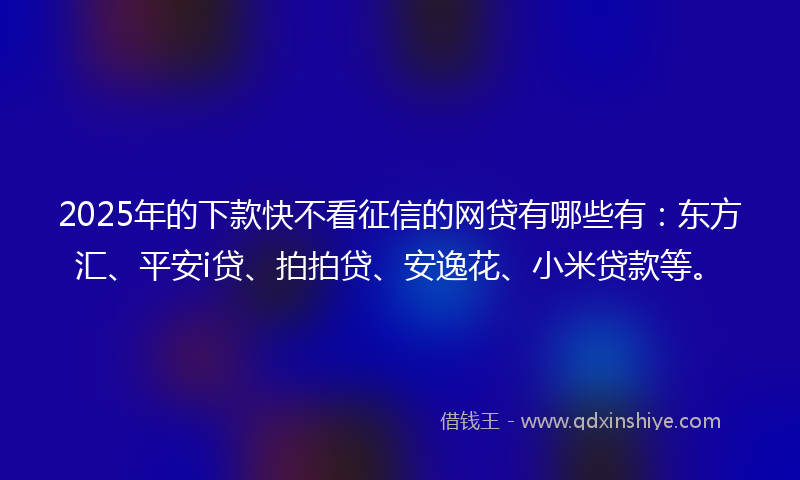 2025年的下款快不看征信的网贷有哪些有：东方汇、平安i贷、拍拍贷、安逸花、小米贷款等。