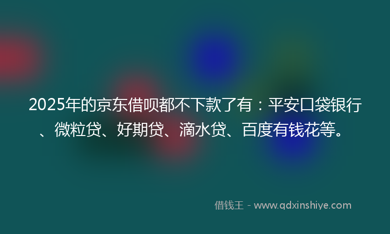 2025年的京东借呗都不下款了有：平安口袋银行、微粒贷、好期贷、滴水贷、百度有钱花等。
