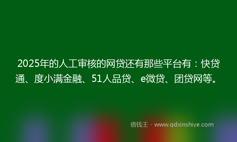 2025年的人工审核的网贷还有那些平台有：快贷通、度小满金融、51人品贷、e微贷、团贷网等。