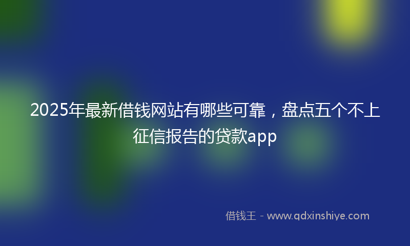 2025年最新借钱网站有哪些可靠，盘点五个不上征信报告的贷款app