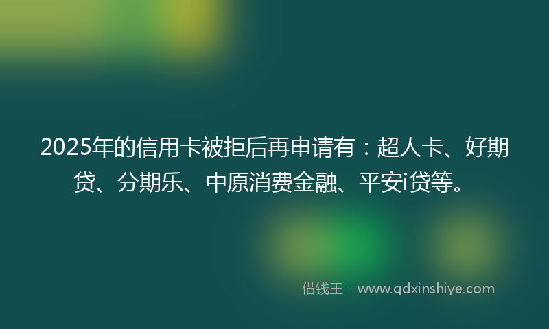 2025年的信用卡被拒后再申请有：超人卡、好期贷、分期乐、中原消费金融、平安i贷等。