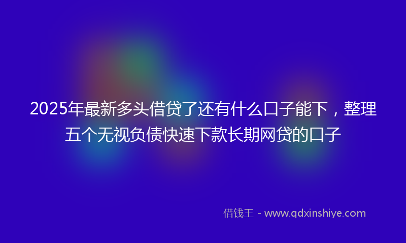 2025年最新多头借贷了还有什么口子能下，整理五个无视负债快速下款长期网贷的口子