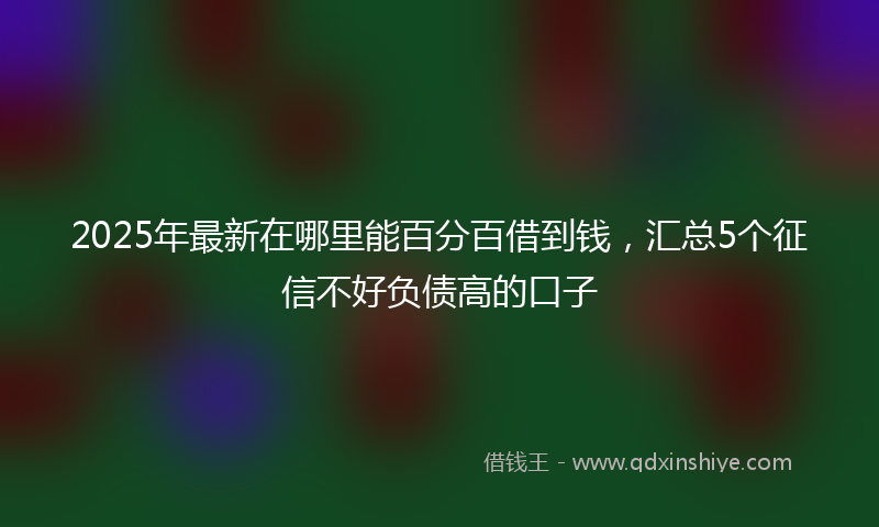 2025年最新在哪里能百分百借到钱，汇总5个征信不好负债高的口子