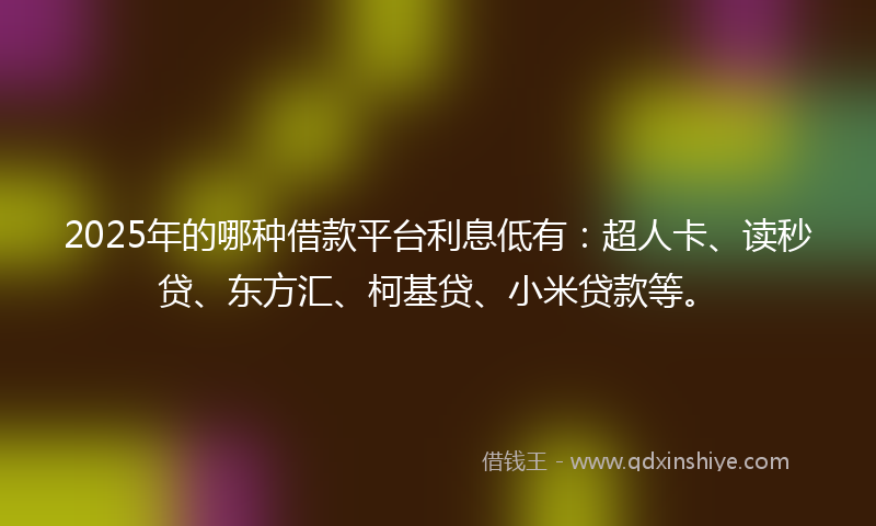 2025年的哪种借款平台利息低有：超人卡、读秒贷、东方汇、柯基贷、小米贷款等。