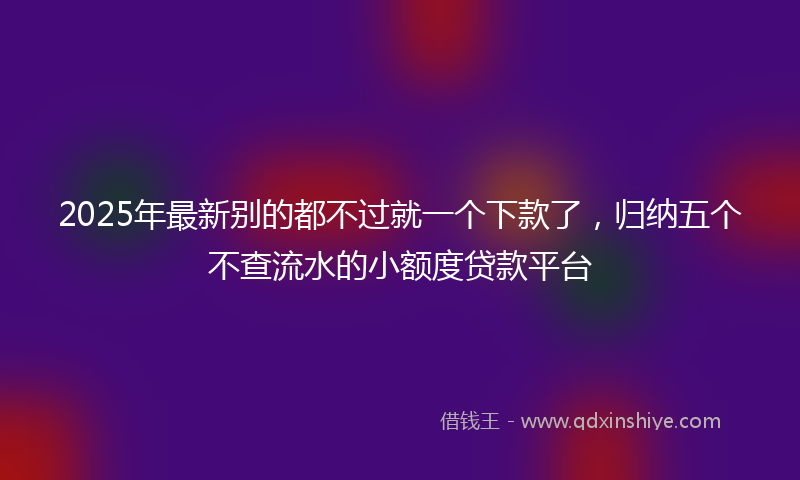 2025年最新别的都不过就一个下款了，归纳五个不查流水的小额度贷款平台