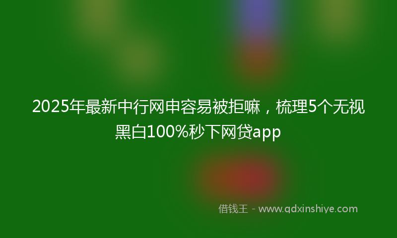 2025年最新中行网申容易被拒嘛，梳理5个无视黑白100%秒下网贷app