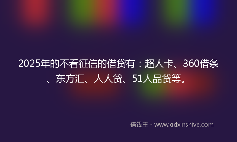 2025年的不看征信的借贷有：超人卡、360借条、东方汇、人人贷、51人品贷等。