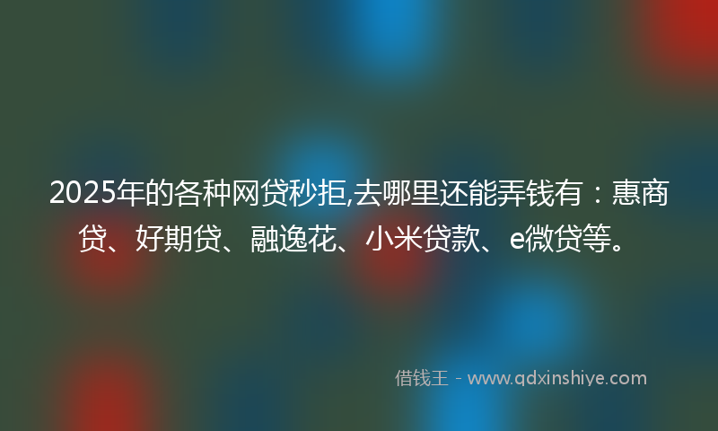 2025年的各种网贷秒拒,去哪里还能弄钱有：惠商贷、好期贷、融逸花、小米贷款、e微贷等。