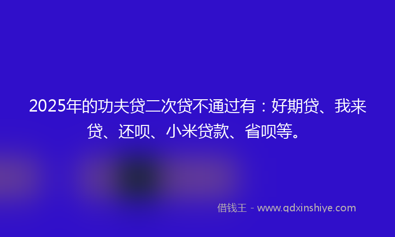 2025年的功夫贷二次贷不通过有：好期贷、我来贷、还呗、小米贷款、省呗等。