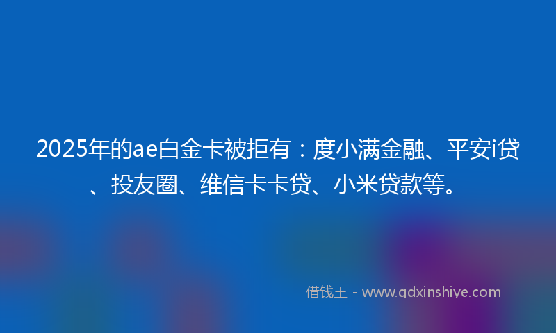 2025年的ae白金卡被拒有：度小满金融、平安i贷、投友圈、维信卡卡贷、小米贷款等。