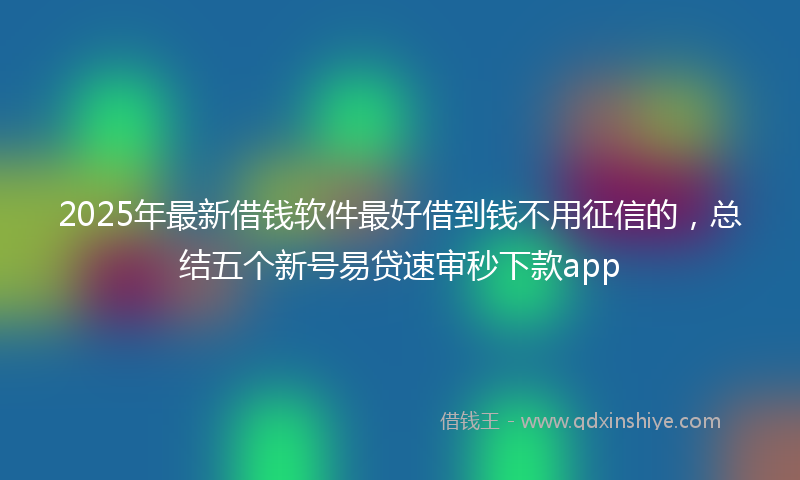 2025年最新借钱软件最好借到钱不用征信的，总结五个新号易贷速审秒下款app