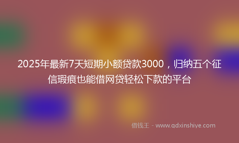2025年最新7天短期小额贷款3000，归纳五个征信瑕疵也能借网贷轻松下款的平台