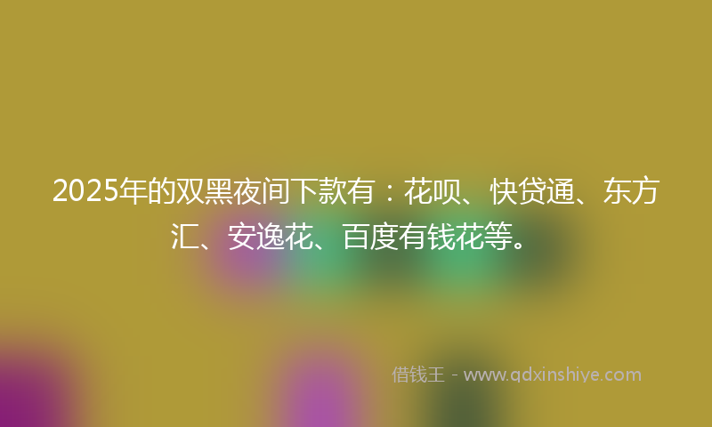 2025年的双黑夜间下款有：花呗、快贷通、东方汇、安逸花、百度有钱花等。