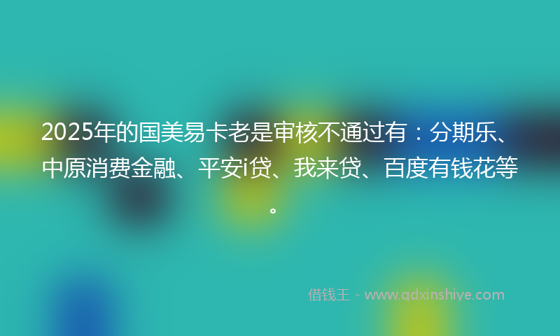 2025年的国美易卡老是审核不通过有：分期乐、中原消费金融、平安i贷、我来贷、百度有钱花等。