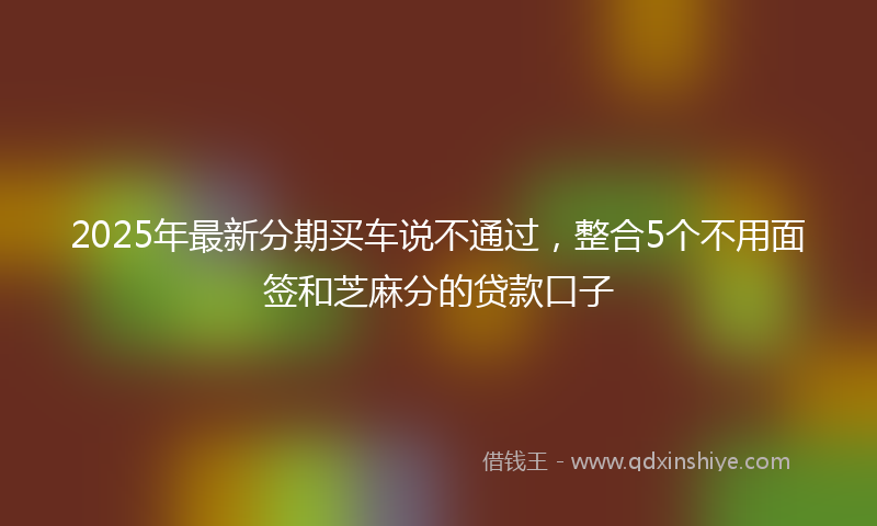 2025年最新分期买车说不通过，整合5个不用面签和芝麻分的贷款口子