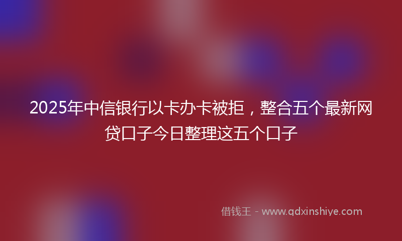 2025年中信银行以卡办卡被拒，整合五个最新网贷口子今日整理这五个口子