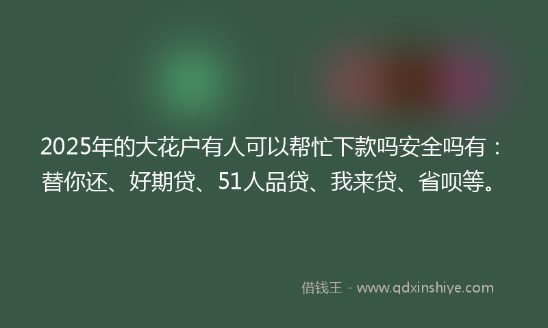 2025年的大花户有人可以帮忙下款吗安全吗有：替你还、好期贷、51人品贷、我来贷、省呗等。
