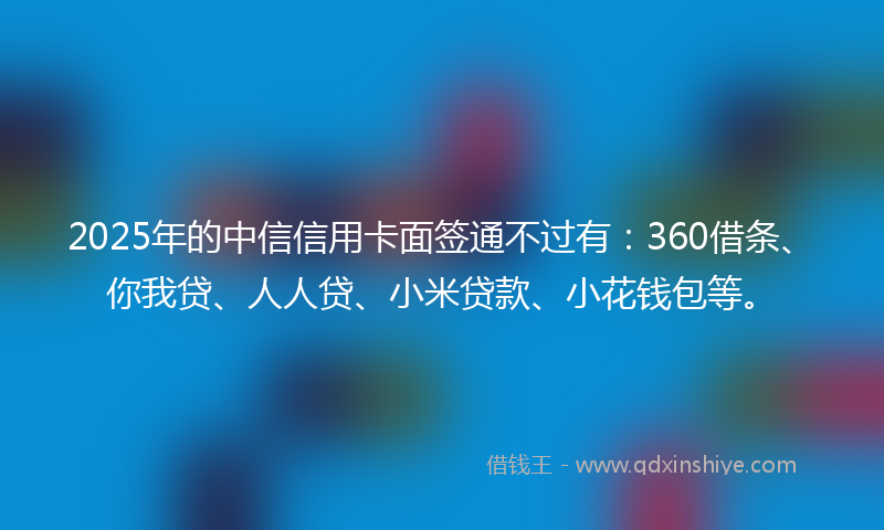 2025年的中信信用卡面签通不过有：360借条、你我贷、人人贷、小米贷款、小花钱包等。