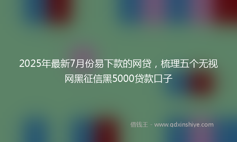 2025年最新7月份易下款的网贷，梳理五个无视网黑征信黑5000贷款口子