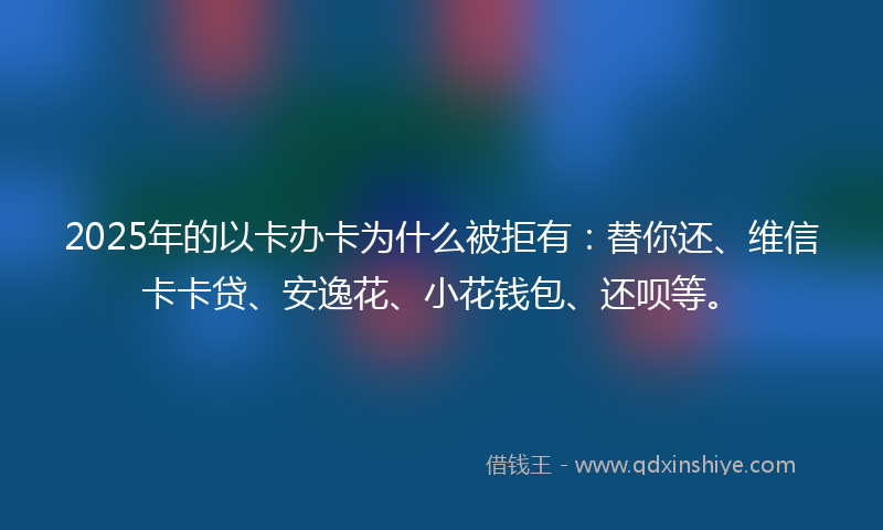2025年的以卡办卡为什么被拒有：替你还、维信卡卡贷、安逸花、小花钱包、还呗等。
