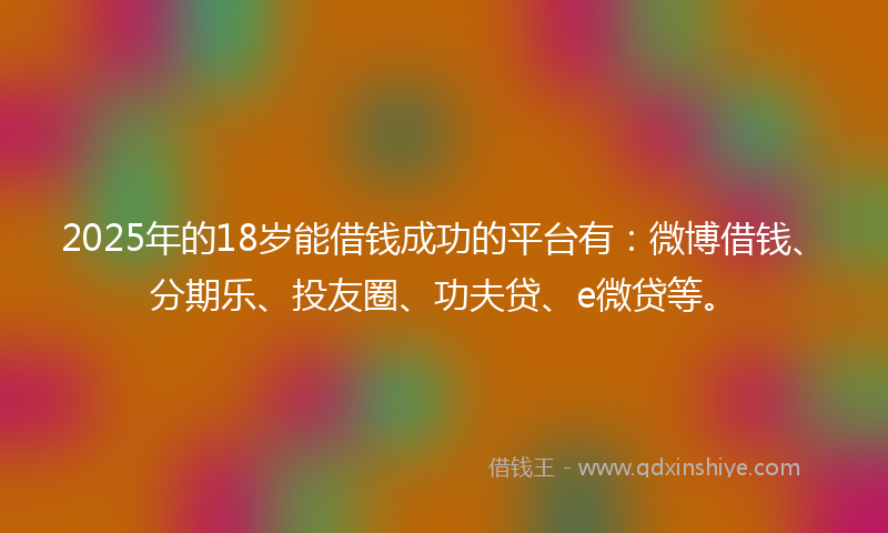 2025年的18岁能借钱成功的平台有：微博借钱、分期乐、投友圈、功夫贷、e微贷等。