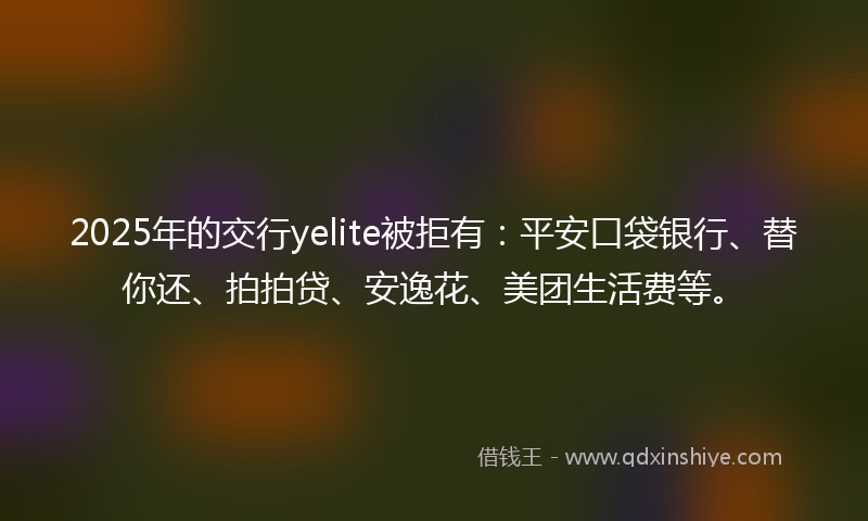 2025年的交行yelite被拒有：平安口袋银行、替你还、拍拍贷、安逸花、美团生活费等。