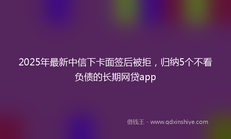 2025年最新中信下卡面签后被拒，归纳5个不看负债的长期网贷app