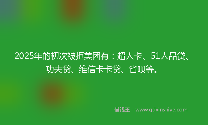 2025年的初次被拒美团有：超人卡、51人品贷、功夫贷、维信卡卡贷、省呗等。