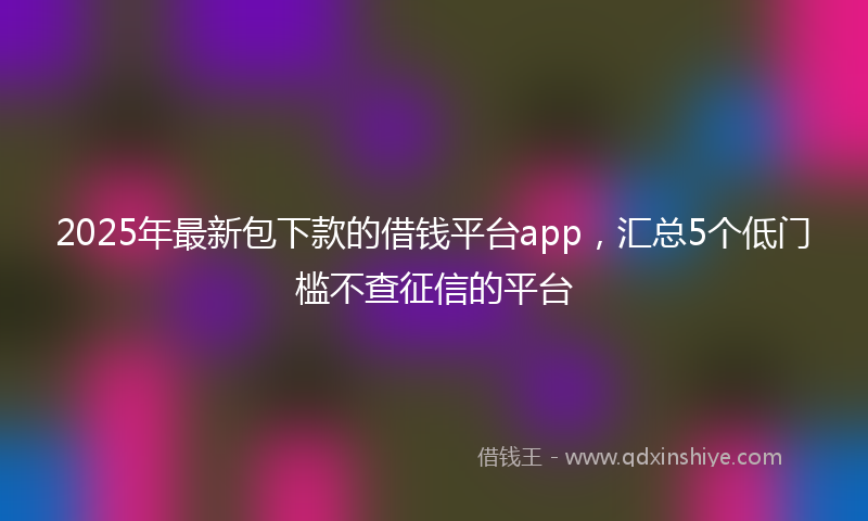 2025年最新包下款的借钱平台app，汇总5个低门槛不查征信的平台