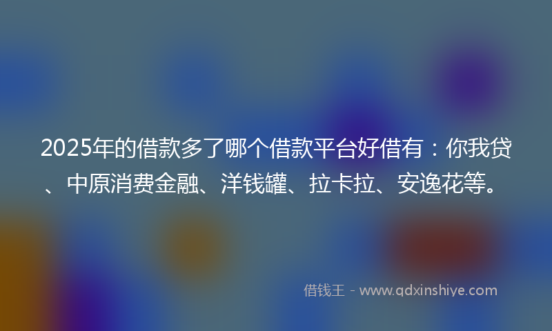 2025年的借款多了哪个借款平台好借有：你我贷、中原消费金融、洋钱罐、拉卡拉、安逸花等。
