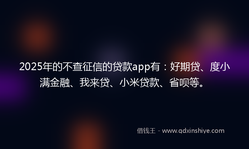 2025年的不查征信的贷款app有：好期贷、度小满金融、我来贷、小米贷款、省呗等。