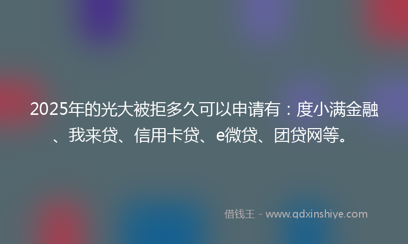 2025年的光大被拒多久可以申请有：度小满金融、我来贷、信用卡贷、e微贷、团贷网等。