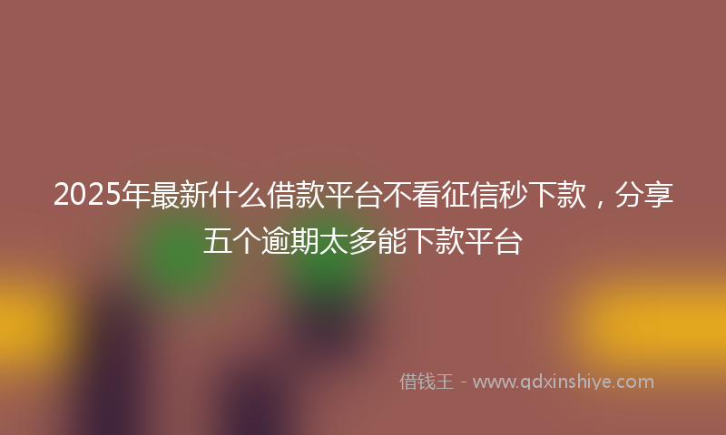 2025年最新什么借款平台不看征信秒下款，分享五个逾期太多能下款平台