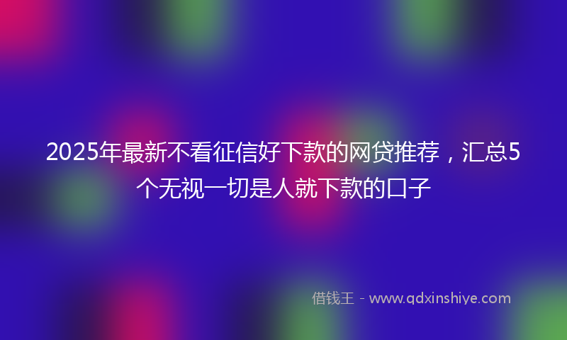 2025年最新不看征信好下款的网贷推荐，汇总5个无视一切是人就下款的口子