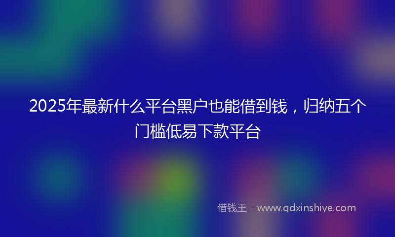 2025年最新什么平台黑户也能借到钱，归纳五个门槛低易下款平台