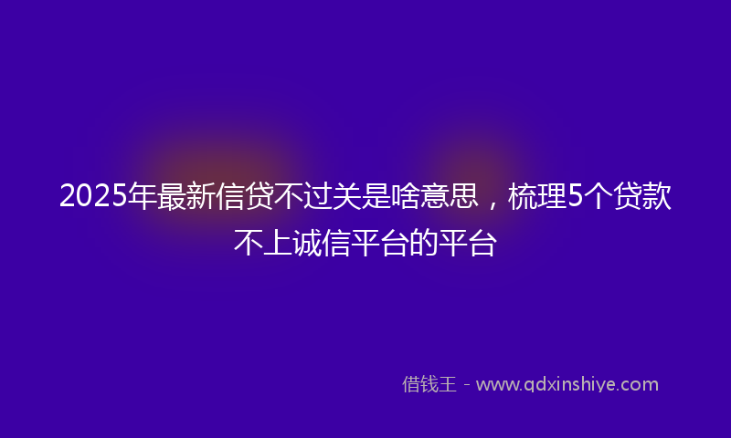 2025年最新信贷不过关是啥意思，梳理5个贷款不上诚信平台的平台