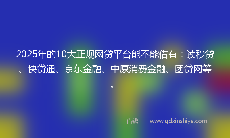 2025年的10大正规网贷平台能不能借有：读秒贷、快贷通、京东金融、中原消费金融、团贷网等。