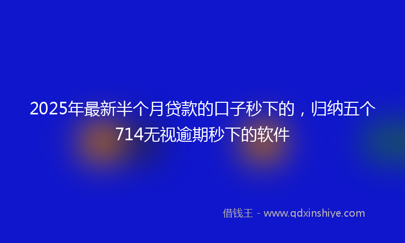 2025年最新半个月贷款的口子秒下的，归纳五个714无视逾期秒下的软件