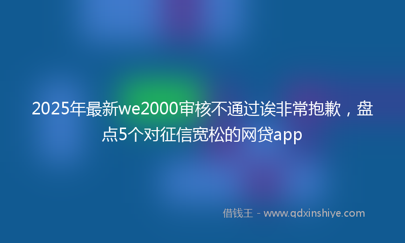 2025年最新we2000审核不通过诶非常抱歉，盘点5个对征信宽松的网贷app