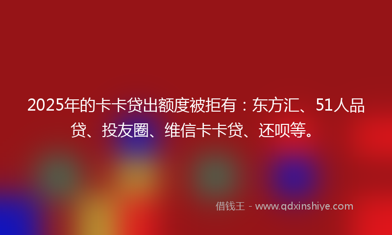 2025年的卡卡贷出额度被拒有：东方汇、51人品贷、投友圈、维信卡卡贷、还呗等。