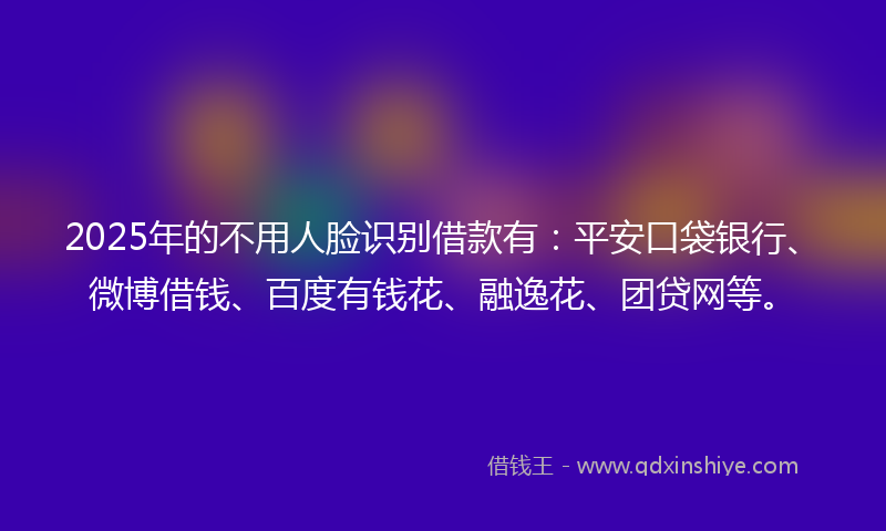 2025年的不用人脸识别借款有：平安口袋银行、微博借钱、百度有钱花、融逸花、团贷网等。