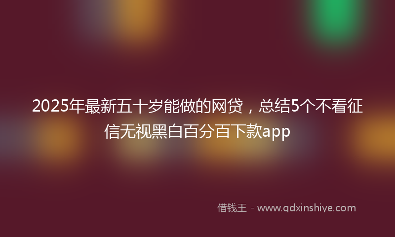 2025年最新五十岁能做的网贷，总结5个不看征信无视黑白百分百下款app