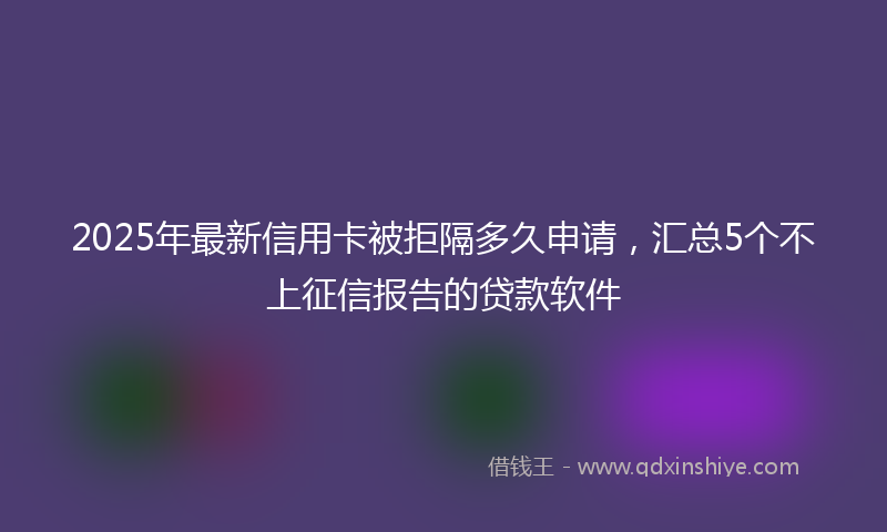 2025年最新信用卡被拒隔多久申请，汇总5个不上征信报告的贷款软件