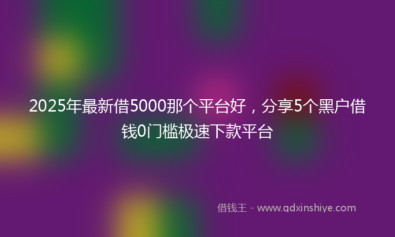 2025年最新借5000那个平台好，分享5个黑户借钱0门槛极速下款平台