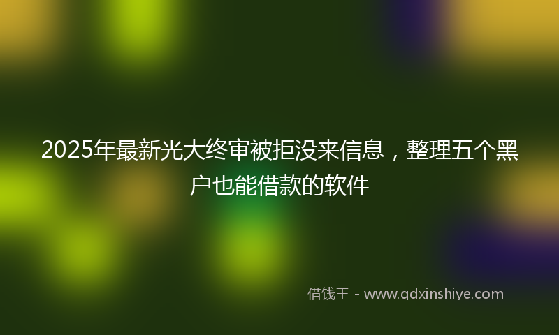 2025年最新光大终审被拒没来信息，整理五个黑户也能借款的软件