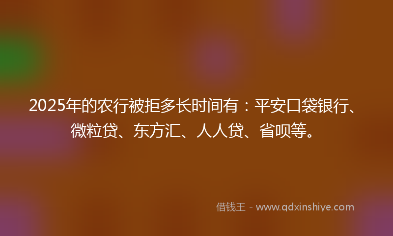 2025年的农行被拒多长时间有：平安口袋银行、微粒贷、东方汇、人人贷、省呗等。